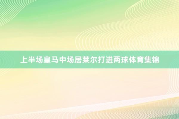 上半场皇马中场居莱尔打进两球体育集锦