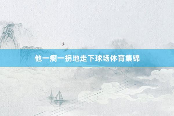 他一瘸一拐地走下球场体育集锦