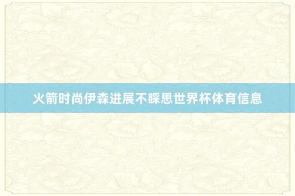 火箭时尚伊森进展不睬思世界杯体育信息
