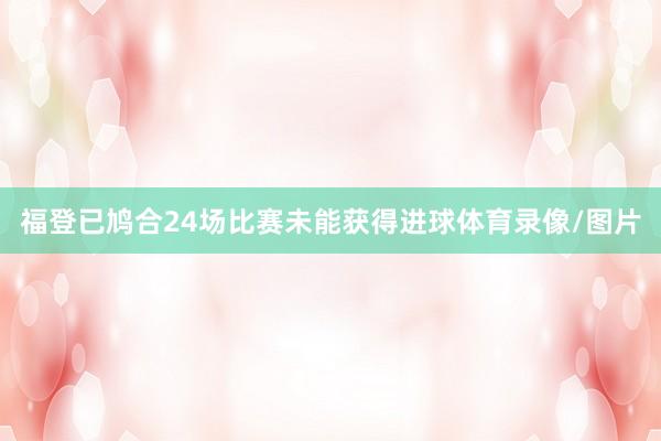 福登已鸠合24场比赛未能获得进球体育录像/图片