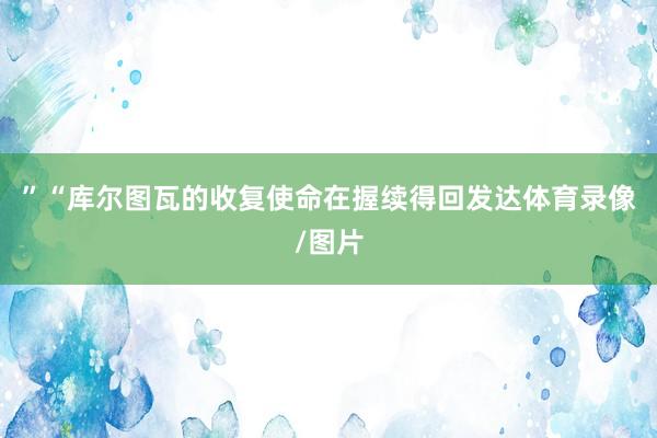 ”　　“库尔图瓦的收复使命在握续得回发达体育录像/图片