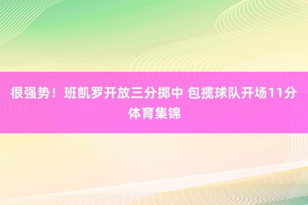 很强势！班凯罗开放三分掷中 包揽球队开场11分体育集锦