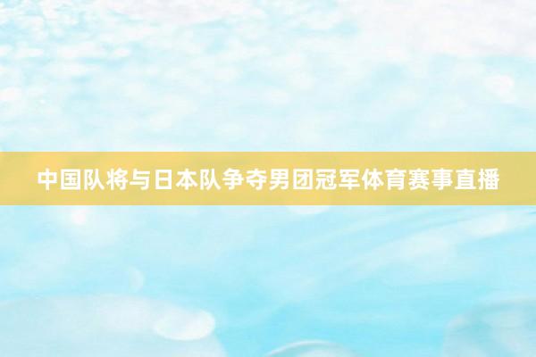 中国队将与日本队争夺男团冠军体育赛事直播