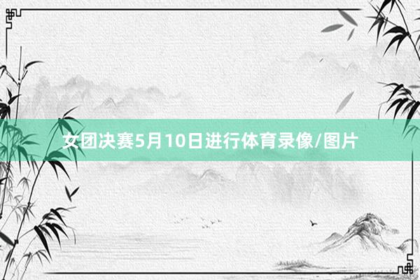女团决赛5月10日进行体育录像/图片