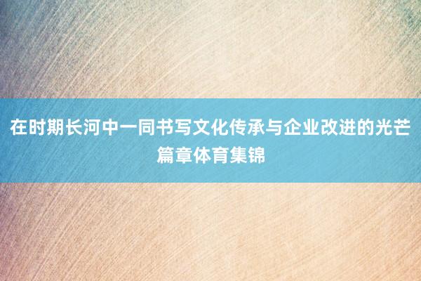 在时期长河中一同书写文化传承与企业改进的光芒篇章体育集锦