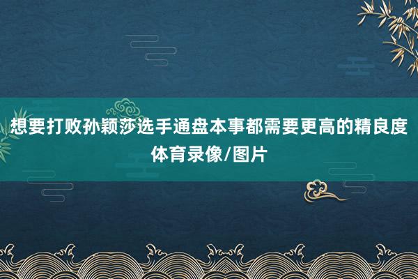 想要打败孙颖莎选手通盘本事都需要更高的精良度体育录像/图片