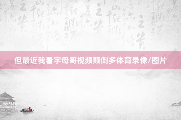但最近我看字母哥视频颠倒多体育录像/图片