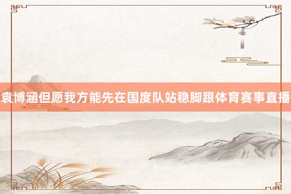 袁博涵但愿我方能先在国度队站稳脚跟体育赛事直播