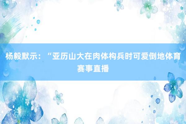 杨毅默示：“亚历山大在肉体构兵时可爱倒地体育赛事直播