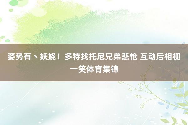 姿势有丶妖娆！多特找托尼兄弟悲怆 互动后相视一笑体育集锦