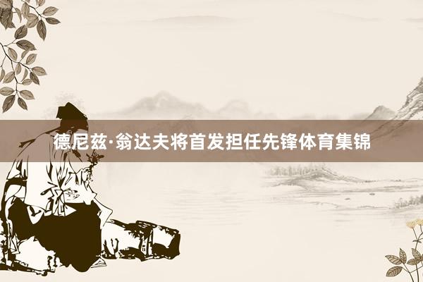 德尼兹·翁达夫将首发担任先锋体育集锦