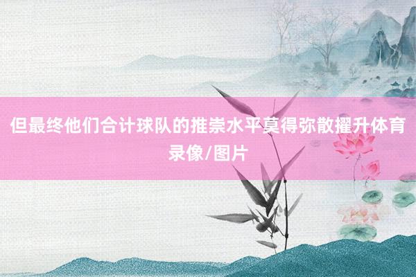 但最终他们合计球队的推崇水平莫得弥散擢升体育录像/图片