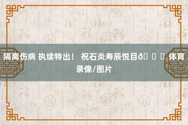 隔离伤病 执续特出! 祝石炎寿辰悦目🎂体育录像/图片