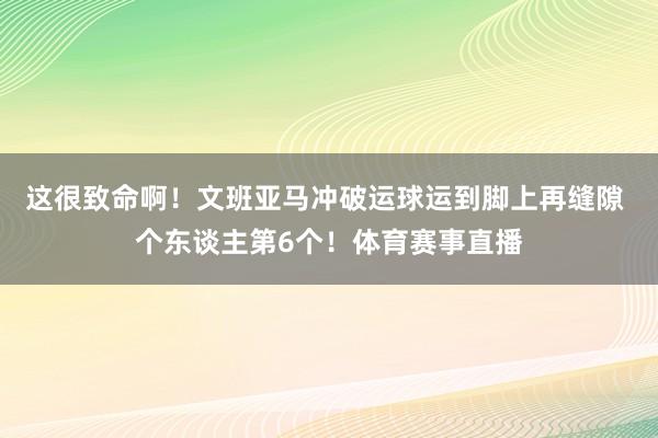 这很致命啊！文班亚马冲破运球运到脚上再缝隙 个东谈主第6个！体育赛事直播