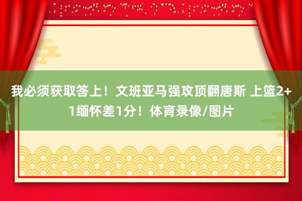 我必须获取答上！文班亚马强攻顶翻唐斯 上篮2+1缅怀差1分！体育录像/图片