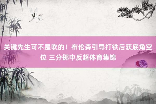 关键先生可不是吹的！布伦森引导打铁后获底角空位 三分掷中反超体育集锦