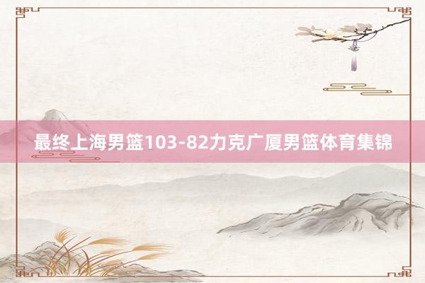 最终上海男篮103-82力克广厦男篮体育集锦