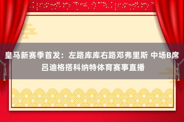 皇马新赛季首发：左路库库右路邓弗里斯 中场B席 吕迪格搭科纳特体育赛事直播