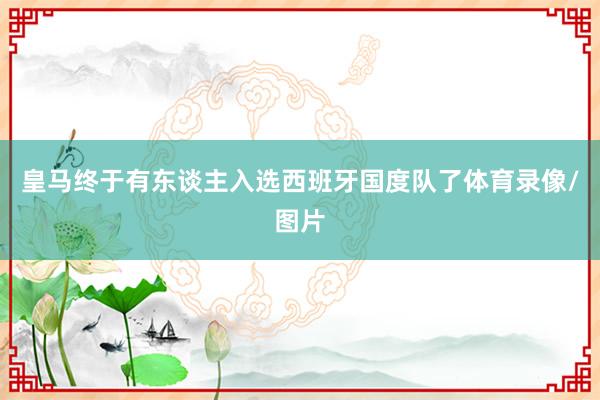 皇马终于有东谈主入选西班牙国度队了体育录像/图片