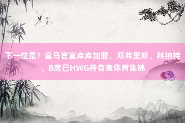 下一位是？皇马官宣库库加盟，邓弗里斯、科纳特、B席已HWG待官宣体育集锦