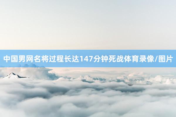 中国男网名将过程长达147分钟死战体育录像/图片