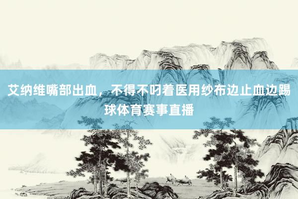 艾纳维嘴部出血，不得不叼着医用纱布边止血边踢球体育赛事直播