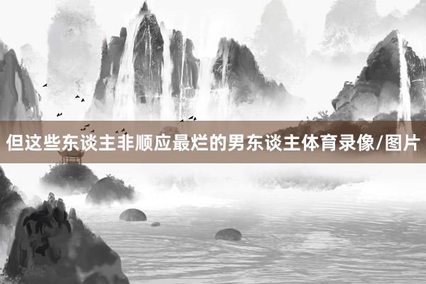 但这些东谈主非顺应最烂的男东谈主体育录像/图片